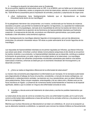 64
3. Investigue la situación de tuberculosis aviar en Guatemala
No se encuentran registros de tuberculosis aviar en OIE, ni en el MAGA, pero se habla que la tuberculosis si
está presente en Guatemala y existe un programa de control de tuberculosis, además un acuerdo ministerial
No. 1029-99 Norma zoosanitaria para la importación de animales, productos y subproductos de origen aviar.
4. ¿Qué implicaciones tiene fisiológicamente hablando que el Mycobacterium se localice
intracelularmente dentro de los macrófagos?
En la patogénesis intervienen dos componentes: uno invasivo, condicionado por los factores de virulencia
asociados a la pared, que permiten la resistencia del agente a la fagocitosis y su capacidad de multiplicación
intracelular y otro inmunopatológico, derivado de la imposibilidad de eliminar los bacilos del interior de los
macrófagos, que determina la aparición de los fenómenos de hipersensibilidad retardada que finalmente
ocasionan. A consecuencia de todo ello, se produce una inflamación granulomatosa, que puede quedar
localizada o bien difundirse a otros territorios orgánicos
En sí, fisiológicamente los macrófagos deberían fagocitar al microorganismo, pero por las alteraciones
producidas y la ubicación intracelular reduce 100 veces su poder estimulante de la función fagocítica de los
macrófagos.
Las respuestas de hipersensibilidad retardada se encuentran reguladas por linfocitos, que liberan linfocinas
que actúan para atraer, inmovilizar y activar células mononucleares sanguíneas al sitio donde se encuentran
los bacilos virulentos o sus productos. La hipersensibilidad retardada que se desarrolla, contribuye a acelerar
la formación de granulomas y en parte, origina la inmunidad celular en la tuberculosis. Los macrófagos
activados que carecen de suficientes componentes microbicidas subcelulares para destruir a los bacilos
tuberculosos virulentos y entonces se destruyen por el crecimiento intracelular del microorganismo y se
desarrolla una lesión.
5. ¿Cómo se realiza el diagnóstico diferencial de la enfermedad de tuberculosis?
La manera más conveniente para diagnosticar la enfermedad es por necropsia. En la necropsia suele bastar
para diagnosticarla el hallazgo de focos circunscritos, consistentes, a menudo de dureza cartilaginosa, con
caseificación o reblandecimiento centrales. Las lesiones son muy características, pero se deben diferenciar
otros padecimientos. Éstos incluyen neoplasia, enterohepatitis y tal vez cólera aviar y tifoidea aviar por los
focos necróticos en hígado. La presencia de numerosos bacilos acidorresistentes en lesiones es de especial
significado, debido a que no existen en ninguna otra enfermedad conocida en aves.
6. Investigue y discuta acerca del tratamiento de tuberculosis y escriba los posibles tratamientos que
aplicaría
La tuberculosis de las aves de corral se considera hoy como una enfermedad incurable, por lo cual la lucha
contra la enfermedad debe establecerse a base del sacrificio de los animales enfermos y de preservar la salud
de los no contagiados aún.
Mientras que muchas infecciones por Mycobacterium se tratan con antibióticos. M. avium es la excepción ya
que es altamente resistente a antibióticos. La operación para remover los nódulos linfáticos es frecuentemente
 