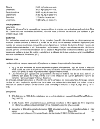 73
Tilosina 25-40 mg/kg.de peso vivo.
Eritromicina 20-30 mg/kg.de peso vivo.
Espectinomicina 30-40 mg./kg.de peso vivo.
Espiramicina 25-50 mg./kg.de peso vivo.
Tiamulina 12.5mg./kg.de peso vivo.
Lincomicina 15-20mg/Kg. de peso vivo.
Inmunoprofiláxis:
Vacunación
Durante los últimos años la vacunación se ha convertido en la práctica más aplicada para el control de Mg y
Ms. Existen vacunas inactivadas (bacterinas), vacunas vivas y vacunas vectorizadas que expresan el gen
protectivo (Mg). (2,3)
Bacterinas
Son elaboradas usando una suspensión de Mg completo (cepa R). Generalmente los microorganismos se
inactivan usando formalina o timerosal. A través de los años se han utilizado diferentes adyuvantes para
inyectar las vacunas inactivadas, incluyendo aceites, liposomas o hidróxido de aluminio. Existen reportes de
reacción inflamatoria local en el sitio de inyección. Las bacterinas protegen contra la aerosaculitis y la baja de
postura; pero no previenen la colonización por las cepas de Mg presentes en el campo debido a que no son
capaces de replicarse a nivel del epitelio respiratorio de la tráquea, por lo que no inducen una inmunidad local
asociada a células que sea efectiva. (2,3)
Vacunas vivas
La elaboración de vacunas vivas contra Mycoplasma se basa en dos principios fundamentales:
1. Mg y Ms son residentes del tracto respiratorio superior principalmente. Aquí es donde la infección
inicial ocurre, así como el mayor daño. Por tanto una buena vacuna debe estimular la inmunidad local
activa, que proteja el tracto respiratorio contra Mycoplasmas virulentos.
2. Las infecciones por Mycoplasma spp persisten a lo largo de toda la vida de las aves. Este es un
problema con cepas de campo, debido a que aves infectadas se vuelven portadoras capaces de
transmitir y perpetuar cepas virulentas de campo.
Sin embargo, esta persistencia de la infección debe ser la ventaja de las cepas vacunales. Si la cepa vacunal
persiste en tracto respiratorio, significa que debe haber una continua inmunidad local, que proteja contra la
infección por cepas de campo. En las vacunas vivas contra Mg se incluye a la Cepa F, cepa 6/85 y TS-11.
(2,3)
Bibliografías:
2. B.W. Calneket al. 1997. Enfermedades de las aves. 2da edición en español Editorial ManualModerno.
Pag(195-230).
3. El sitio Avicola. 2010. Micoplasmosis aviar. (en línea) consultado el 18 de agosto de 2014. Disponible
en. http://www.elsitioavicola.com/articles/1861/la-micoplasmosis-aviar-en-ponedoras.
4. Manual de la OIE sobre animales terrestres. 2004. Micoplasmosis Aviar (en línea).Consultado el 18 de
agosto de 2014. Disponible en:
http://www.oie.int/fileadmin/Home/esp/Health_standards/tahm/2.09.09.%20Salmonelosis.pdf
 