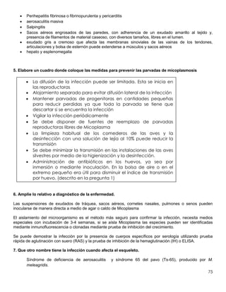 75
 Perihepatitis fibrinosa o fibrinopurulenta y pericarditis
 aerosaculitis masiva
 Salpingitis
 Sacos aéreos engrosados de las paredes, con adherencia de un exudado amarillo al tejido y,
presencia de filamentos de material caseoso, con diversos tamaños, libres en el lumen.
 exudado gris a cremoso que afecta las membranas sinoviales de las vainas de los tendones,
articulaciones y bolsa de esternón puede extenderse a músculos y sacos aéreos
 hepato y esplenomegalia
5. Elabore un cuadro donde coloque las medidas para prevenir las parvadas de micoplasmosis
6. Amplíe lo relativo a diagnóstico de la enfermedad.
Las suspensiones de exudados de tráquea, sacos aéreos, cornetes nasales, pulmones o senos pueden
inocularse de manera directa a medio de agar o caldo de Micoplasma
El aislamiento del microorganismo es el método más seguro para confirmar la infección, necesita medios
especiales con incubación de 3-4 semanas, si se aísla Micoplasma las especies pueden ser identificadas
mediante inmunofluorescencia o clonadas mediante prueba de inhibición del crecimiento.
Se puede demostrar la infección por la presencia de cuerpos específicos por serología utilizando prueba
rápida de aglutinación con suero (RAS) y la prueba de inhibición de la hemaglutinación (IH) o ELISA.
7. Que otro nombre tiene la infección cuando afecta el esqueleto.
Síndrome de deficiencia de aerosaculitis y síndrome 65 del pavo (Ts-65), producido por M.
meleagridis.
 La difusión de la infección puede ser limitada. Esta se inicia en
las reproductoras
 Alojamiento separado para evitar difusión lateral de la infección
 Mantener parvadas de progenitoras en cantidades pequeñas
para reducir perdidas ya que toda la parvada se tiene que
descartar si se encuentra la infección
 Vigilar la infección periódicamente
 Se debe disponer de fuentes de reemplazo de parvadas
reproductoras libres de Micoplasma
 La limpieza habitual de los comederos de las aves y la
desinfección con una solución de lejía al 10% puede reducir la
transmisión
 Se debe minimizar la transmisión en las instalaciones de las aves
silvestres por medio de la higienización y la desinfección.
 Administración de antibióticos en los huevos, ya sea por
inmersión o mediante inoculación. En la bolsa de aire o en el
extremo pequeño era útil para disminuir el índice de transmisión
por huevo. (descrito en la pregunta 1)
 