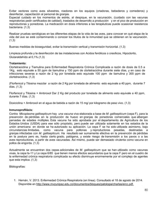80
Evitar vectores como aves silvestres, roedores en los equipos (criadoras, bebederos y comederos) y
desinfectar, capacitación al personal de granjas.
Especial cuidado en los momentos de estrés, al despique, en la vacunación, (cuidado con las vacunas
respiratorias pedir certificados de calidad), traslados de desarrollo a producción y en el pico de producción en
reproductoras y ponedoras. La medicación en dosis inferiores a las terapéuticas puede ocasionar resistencia
bacteriana. (1,3)
Realizar pruebas serológicas en las diferentes etapas de la vida de las aves, para conocer en qué etapa de la
vida del ave se está contaminando o conocer los títulos de la inmunidad que se obtienen en la vacunación.
(1,3)
Buenas medidas de bioseguridad, evitar la transmisión vertical y transmisión horizontal. (1,3)
Limpieza profunda y la desinfección de las instalaciones con Acidos fenólicos o cresílicos, Hipoclorito,
Glutaraldehído al 0,1%.(1,3)
Tratamiento:
Clortetraciclina y Tiamulina para Enfermedad Respiratoria Crónica Complicada a razón de dosis de 0.5 a
1Kg, esto equivale a 50 ppm de tiamulina y 150 ppm de clortetraciclina durante siete días, y en caso de
infecciones severas a razón de 2 kg por tonelada esto equivale 100 ppm de tiamulina y 300 ppm de
clortetraciclina. (1,3)
(Florfenicol y Tilosina mezclar a razón de 2 Kg por tonelada de alimento esto equivale a 40 ppm, durante 7
días. (1,3)
Florfenicol y Tilosina + Ambroxol Dar 2 Kg del producto por tonelada de alimento esto equivale a 40 ppm,
durante 7 días. (1,3)
Doxiciclina + Ambroxol en el agua de bebida a razón de 15 mg/ por kilogramo de peso vivo. (1,3)
Inmunoprofiláxis:
Contra Micoplasma gallisepticum hay una vacuna viva elaborada a base de M. gallisepticum (cepa F), para la
prevención de pérdidas en la producción de huevo en granjas de ponedoras comerciales que albergan
parvadas de edades múltiples. Esta vacuna ha sido aprobada por el departamento de Agricultura de los
Estados Unidos (USDA) para ese sólo propósito, pero puede ser utilizada solamente en los estados de la
unión americana en donde se ha autorizado su aplicación. La cepa F se ha sido utilizada asimismo, bajo
circunstancias limitadas, como vacuna para pollonas y reproductoras pesadas, destinadas a
granjas infectadas con M. gallisepticum. Ha resultado ser sumamente efectiva en la prevención de pérdidas
en la postura pero es, hasta cierto grado, patógena, y existe riesgo de transmisión a los pavos o a las
aves reproductoras, a partir de aves vacunadas. Así mismo, puede ser demasiado virulenta como vacuna en
pollos de engorda. (1,3)
Actualmente se encuentran dos cepas adicionales de M. gallisepticum que se han utilizado como vacunas
vivas, la cepa ts-11 y La cepa 6/85 que tienen menos efectos secundarios que la cepa F pero en el cuadro de
la enfermedad crónica respiratoria complicada su efecto disminuye enormemente por el complejo de agentes
que esta implica. (1,3)
Bibliografías:
1. Hernán, V. 2013. Enfermedad Crónica Respiratoria (en línea). Consultado el 18 de agosto de 2014.
Disponible en http://www.mvzunipaz.edu.co/documentos/bloques/patologia/charlas/ercc.pdf.
 