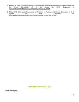 81
2. Moreno, R. 1996. Producción Artificial Controlada de la enfermedad Respiratoria Crónica Complicada.
(en línea). Consultado el 18 de agosto de 2014. Disponible en
www.fmvz.unam.mx/fmvz/cienciavet/revistas/CVvol7/CVv7c4.pdf.
3. PISA. 2012. Enfermedad Respiratoria, un Problema en Avicultura. (En línea). Consultado el 18 de
agosto de 2014. Disponible en:
http://www.porcicultura.com/avicultura/home/articulos_int.asp?cve_art=931.
B.6 ENTERITIS NECRÓTICA (EN)
Agente Etiológico:
 