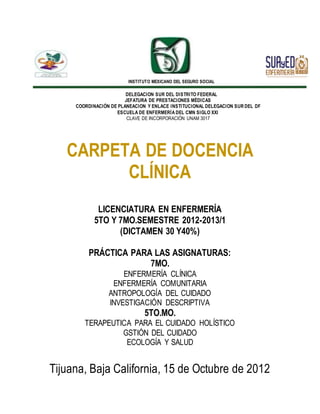 INSTITUTO MEXICANO DEL SEGURO SOCIAL
DELEGACION SUR DEL DISTRITO FEDERAL
JEFATURA DE PRESTACIONES MÉDICAS
COORDINACIÓN DE PLANEACION Y ENLACE INSTITUCIONAL DELEGACION SUR DEL DF
ESCUELA DE ENFERMERÍA DEL CMN SIGLO XXI
CLAVE DE INCORPORACIÓN UNAM 3017
CARPETA DE DOCENCIA
CLÍNICA
LICENCIATURA EN ENFERMERÍA
5TO Y 7MO.SEMESTRE 2012-2013/1
(DICTAMEN 30 Y40%)
PRÁCTICA PARA LAS ASIGNATURAS:
7MO.
ENFERMERÍA CLÍNICA
ENFERMERÍA COMUNITARIA
ANTROPOLOGÍA DEL CUIDADO
INVESTIGACIÓN DESCRIPTIVA
5TO.MO.
TERAPEUTICA PARA EL CUIDADO HOLÍSTICO
GSTIÓN DEL CUIDADO
ECOLOGÍA Y SALUD
Tijuana, Baja California, 15 de Octubre de 2012
 