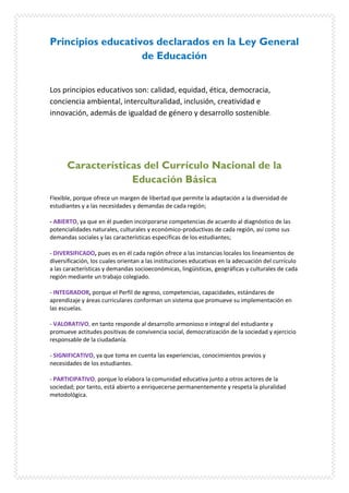 Principios educativos declarados en la Ley General
de Educación
Los principios educativos son: calidad, equidad, ética, democracia,
conciencia ambiental, interculturalidad, inclusión, creatividad e
innovación, además de igualdad de género y desarrollo sostenible.
Características del Currículo Nacional de la
Educación Básica
Flexible, porque ofrece un margen de libertad que permite la adaptación a la diversidad de
estudiantes y a las necesidades y demandas de cada región;
- ABIERTO, ya que en él pueden incorporarse competencias de acuerdo al diagnóstico de las
potencialidades naturales, culturales y económico-productivas de cada región, así como sus
demandas sociales y las características específicas de los estudiantes;
- DIVERSIFICADO, pues es en él cada región ofrece a las instancias locales los lineamientos de
diversificación, los cuales orientan a las instituciones educativas en la adecuación del currículo
a las características y demandas socioeconómicas, lingüísticas, geográficas y culturales de cada
región mediante un trabajo colegiado.
- INTEGRADOR, porque el Perfil de egreso, competencias, capacidades, estándares de
aprendizaje y áreas curriculares conforman un sistema que promueve su implementación en
las escuelas.
- VALORATIVO, en tanto responde al desarrollo armonioso e integral del estudiante y
promueve actitudes positivas de convivencia social, democratización de la sociedad y ejercicio
responsable de la ciudadanía.
- SIGNIFICATIVO, ya que toma en cuenta las experiencias, conocimientos previos y
necesidades de los estudiantes.
- PARTICIPATIVO, porque lo elabora la comunidad educativa junto a otros actores de la
sociedad; por tanto, está abierto a enriquecerse permanentemente y respeta la pluralidad
metodológica.
 