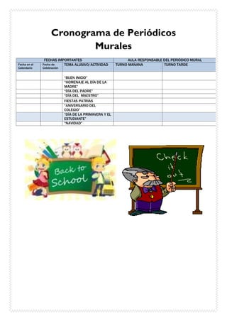Cronograma de Periódicos
Murales
FECHAS IMPORTANTES AULA RESPONSABLE DEL PERIÓDICO MURAL
Fecha en el
Calendario
Fecha de
Celebración
TEMA ALUSIVO/ACTIVIDAD TURNO MAÑANA TURNO TARDE
“BUEN INICIO”
“HOMENAJE AL DÍA DE LA
MADRE”
“DÍA DEL PADRE”
“DÍA DEL MAESTRO”
FIESTAS PATRIAS
“ANIVERSARIO DEL
COLEGIO”
“DÍA DE LA PRIMAVERA Y EL
ESTUDIANTE”
“NAVIDAD”
 