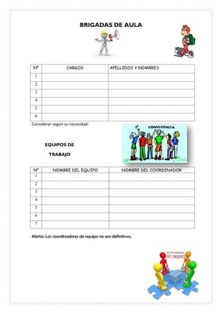 BRIGADAS DE AULA
Nº CARGOS APELLIDOS Y NOMBRES
1
2
3
4
5
6
Considerar según su necesidad:
EQUIPOS DE
TRABAJO
Nº NOMBRE DEL EQUIPO NOMBRE DEL COORDINADOR
1
2
3
4
5
6
7
Alerta: Los coordinadores de equipo no son definitivos.
 
