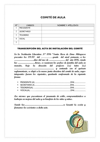 COMITÉ DE AULA
Nº CARGOS NOMBRE Y APELLIDOS
1 PRESIDENTE
2 SECRETARIO
3 TESORERO
4 VOCAL
5
TRANSCRIPCIÓN DEL ACTA DE INSTALACIÓN DEL COMITÉ
En la Institución Educativa N° 1186 “Santa Rosa de Lima Milagrosa
presentes los PP.FF del ……………grado del nivel primario, a los
..........................................días del mes de .................................. del año 2016, siendo
las .....................................horas, se reunieron los padres de familia del aula en
mención, bajo la dirección del profesor (a) tutor (a)
..................................................................................... y contando con el quórum
reglamentario, se eligió a la nueva junta directiva del comité de aula, cuyos
integrantes fueron los siguientes, quedando conformado de la siguiente
forma:
 PRESIDENTE (A) ................................................................................DNI..........................
 SECRETARIO (A.................................................................................DNI..........................
 TESORERO(A)…................................................................................DNI..........................
 VOCAL(A)………...............................................................................DNI..........................
Los mismos que presentaron el juramento de estilo, comprometiéndose a
trabajar en mejora del aula y en beneficio de los niños y niñas.
Siendo las...................................................................................se levantó la sesión y
firmamos los asistentes a dicho acto.
 