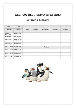 GESTIÓN DEL TIEMPO EN EL AULA
(Horario Escolar)
Hora Días
Lunes Martes Miércoles Jueves ViernesMañana Tarde
Ingreso:
7:55 – 8:00
1:00 – 1:10
8:00 a 8:45 1:10 a 1:55
8:45 a 9:30 1:55 a 2:40
9:30 a 10:15 2:40 a 3:25
10:15 a 10:45 3:25 a 3:55 Receso
10:45 a 11:30 3:55 a 4:40
11:30 a 12:15 4:40 a 5:25
12:15 a 1:00 5:25 a 6:10
 