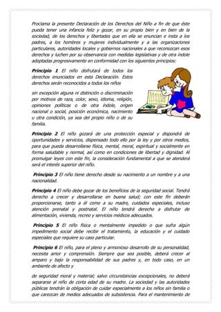 Proclama la presente Declaración de los Derechos del Niño a fin de que éste
pueda tener una infancia feliz y gozar, en su propio bien y en bien de la
sociedad, de los derechos y libertades que en ella se enuncian e insta a los
padres, a los hombres y mujeres individualmente y a las organizaciones
particulares, autoridades locales y gobiernos nacionales a que reconozcan esos
derechos y luchen por su observancia con medidas legislativas y de otra índole
adoptadas progresivamente en conformidad con los siguientes principios:
Principio 1 El niño disfrutará de todos los
derechos enunciados en esta Declaración. Estos
derechos serán reconocidos a todos los niños
sin excepción alguna ni distinción o discriminación
por motivos de raza, color, sexo, idioma, religión,
opiniones políticas o de otra índole, origen
nacional o social, posición económica, nacimiento
u otra condición, ya sea del propio niño o de su
familia.
Principio 2 El niño gozará de una protección especial y dispondrá de
oportunidades y servicios, dispensado todo ello por la ley y por otros medios,
para que pueda desarrollarse física, mental, moral, espiritual y socialmente en
forma saludable y normal, así como en condiciones de libertad y dignidad. Al
promulgar leyes con este fin, la consideración fundamental a que se atenderá
será el interés superior del niño.
Principio 3 El niño tiene derecho desde su nacimiento a un nombre y a una
nacionalidad.
Principio 4 El niño debe gozar de los beneficios de la seguridad social. Tendrá
derecho a crecer y desarrollarse en buena salud; con este fin deberán
proporcionarse, tanto a él como a su madre, cuidados especiales, incluso
atención prenatal y postnatal. El niño tendrá derecho a disfrutar de
alimentación, vivienda, recreo y servicios médicos adecuados.
Principio 5 El niño física o mentalmente impedido o que sufra algún
impedimento social debe recibir el tratamiento, la educación y el cuidado
especiales que requiere su caso particular.
Principio 6 El niño, para el pleno y armonioso desarrollo de su personalidad,
necesita amor y comprensión. Siempre que sea posible, deberá crecer al
amparo y bajo la responsabilidad de sus padres y, en todo caso, en un
ambiente de afecto y
de seguridad moral y material; salvo circunstancias excepcionales, no deberá
separarse al niño de corta edad de su madre. La sociedad y las autoridades
públicas tendrán la obligación de cuidar especialmente a los niños sin familia o
que carezcan de medios adecuados de subsistencia. Para el mantenimiento de
 