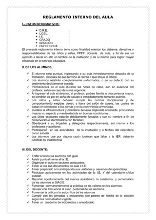 REGLAMENTO INTERNO DEL AULA
I.- DATOS INFORMATIVOS:
 D.R.E. :
 UGEL. :
 I.E. :
 GRADO :
 SECCIÓN :
 PROFESORA :
El presente reglamento interno tiene como finalidad orientar los deberes, derechos y
responsabilidades de los niños y niñas, PPFF, docente de aula, a fin de ser un
ejemplo a llevar en alto el nombre de la institución y de sí mismo para lograr mayor
eficiencia en el servicio educativo.
II. DE LOS ALUMNOS:
 El alumno será puntual, ingresando a su aula inmediatamente después de la
formación, después de que termine el recreo o que toque el timbre.
 Los alumnos asistirán completamente uniformados, o en su defecto con su
vestimenta debidamente aseada.
 Permanecerá en el aula durante las horas de clase, aun en ausencia del
profesor, salvo en caso de suma urgencia.
 Al ingresar al aula el director, el profesor, padres familia u otra persona mayor,
se pondrán de pie en señal de saludo e inmediatamente tomarán asiento.
 Los niños y niñas deberán cumplir las normas disciplinarias y de
comportamiento exigidas dentro y fuera del salón de clases, las cuales se
basan en el respeto a los demás y en la convivencia armoniosa.
 Cuidará la infraestructura y mobiliario del aula dejándola ordenada, procurando
mejorar su aspecto y manteniéndola en buenas condiciones.
 Los útiles escolares estarán debidamente forrados y con su nombre a fin de
preservarlos e identificarlos con facilidad.
 Obedecerá a su brigadier y delegados respectivamente, así mismo a los
profesores y auxiliares.
 Participaran en las actividades de la institución y o fechas del calendario
cívico escolar
 Los alumnos que por alguna razón tuvieran que faltar a la IEP, deberán
justificar su inasistencia
III. DEL DOCENTE:
 Tratar a todos los alumnos por igual.
 Asistir puntualmente al la I.E.
 Organizar el aula en sectores adecuados.
 Tener al día sus documentos de aula e I.E.
 Tener preparado con anticipación sus unidades y sesiones de aprendizaje
 Participar activamente en las actividades de la I.E. Y del calendario cívico
escolar.
 Reportar oportunamente del avance académico, la asistencia y comentarios
de los alumnos al SIAGIE
 Fomentar permanentemente la práctica de los valores en los alumnos.
 Revisar con frecuencia el aseo personal de los alumnos
 Fomentar la crítica y la autocrítica de los alumnos
 Cumplir con las jornadas y encuentros con padres de familia de la sección
según las normatividad vigente.
 Tener un cuaderno de incidencias o anecdotario.
 