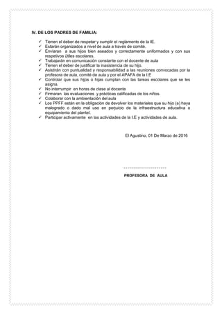 IV. DE LOS PADRES DE FAMILIA:
 Tienen el deber de respetar y cumplir el reglamento de la IE.
 Estarán organizados a nivel de aula a través de comité.
 Enviaran a sus hijos bien aseados y correctamente uniformados y con sus
respetivos útiles escolares.
 Trabajarán en comunicación constante con el docente de aula
 Tienen el deber de justificar la inasistencia de su hijo.
 Asistirán con puntualidad y responsabilidad a las reuniones convocadas por la
profesora de aula, comité de aula y por el APAFA de la I.E
 Controlar que sus hijos o hijas cumplan con las tareas escolares que se les
asigna.
 No interrumpir en horas de clase al docente
 Firmaran las evaluaciones y prácticas calificadas de los niños.
 Colaborar con la ambientación del aula
 Los PPFF están en la obligación de devolver los materiales que su hijo (a) haya
malogrado o dado mal uso en perjuicio de la infraestructura educativa o
equipamiento del plantel.
 Participar activamente en las actividades de la I.E y actividades de aula.
El Agustino, 01 De Marzo de 2016
PROFESORA DE AULA
 