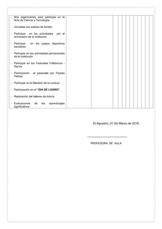 El Agustino, 01 De Marzo de 2016
----------------------------------------
PROFESORA DE AULA
– Nos organizamos para participar en la
feria de Ciencia y Tecnología.
– Jornadas con padres de familia.
– Participar en las actividades por el
aniversario de la institución
– Participar en los juegos deportivos
escolares
– Participar en las actividades permanentes
de la Institución
– Participar en los Festivales Folklóricos -
Danza
– Participación el pasacalle por Fiestas
Patrias
– Participar en la Maratón de la Lectura
– Participación en el “DIA DE LOGRO”
– Realización del talleres de tutoría
– Evaluaciones de los aprendizajes
significativos
 