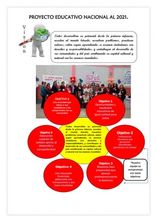 PROYECTO EDUCATIVO NACIONAL AL 2021.
Todos desarrollan su potencial desde la primera infancia,
acceden al mundo letrado, resuelven problemas, practican
valores, saben seguir aprendiendo, se asumen ciudadanos con
derechos y responsabilidades, y contribuyen al desarrollo de
sus comunidades y del país combinando su capital cultural y
natural con los avances mundiales.
Todos desarrollan su potencial
desde la primera infancia, acceden
al mundo letrado, resuelven
problemas, practican valores, saben
seguir aprendiendo, se asumen
ciudadanos con derechos y
responsabilidades, y contribuyen al
desarrollo de sus comunidades y del
país combinando su capital cultural
y natural con los avances mundiales
OBJETIVO 6
Una sociedad que
educa a sus
ciudadanos y los
compromete con su
comunidad
Objetivo 1
Oportunidades y
resultados
educativos de
igual calidad para
todos
Objetivo 5
Educación
superior de
calidad aporta al
desarrollo y
competitividad
Objetivo 2
Instituciones
educativas que
garantizan
aprendizajes
pertinentes de calidad
Objetivo 3
Maestros bien
preparados que
ejercen
profesional-mente
la docencia
Objetivo 4
Una educación
financiada,
gobernada con
transparencia y que
logra resultados
“Nuestro
equipo se
compromete
con estos
objetivos
 