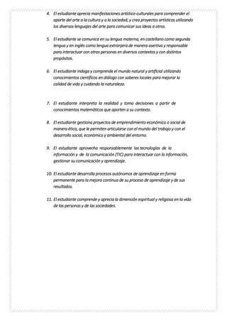 4. El estudiante aprecia manifestaciones artístico-culturales para comprender el
aporte del arte a la cultura y a la sociedad, y crea proyectos artísticos utilizando
los diversos lenguajes del arte para comunicar sus ideas a otros.
5. El estudiante se comunica en su lengua materna, en castellano como segunda
lengua y en inglés como lengua extranjera de manera asertiva y responsable
para interactuar con otras personas en diversos contextos y con distintos
propósitos.
6. El estudiante indaga y comprende el mundo natural y artificial utilizando
conocimientos científicos en diálogo con saberes locales para mejorar la
calidad de vida y cuidando la naturaleza.
7. El estudiante interpreta la realidad y toma decisiones a partir de
conocimientos matemáticos que aporten a su contexto.
8. El estudiante gestiona proyectos de emprendimiento económico o social de
manera ética, que le permiten articularse con el mundo del trabajo y con el
desarrollo social, económico y ambiental del entorno.
9. El estudiante aprovecha responsablemente las tecnologías de la
información y de la comunicación (TIC) para interactuar con la información,
gestionar su comunicación y aprendizaje.
10. El estudiante desarrolla procesos autónomos de aprendizaje en forma
permanente para la mejora continua de su proceso de aprendizaje y de sus
resultados.
11. El estudiante comprende y aprecia la dimensión espiritual y religiosa en la vida
de las personas y de las sociedades.
 