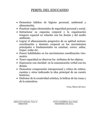 PERFIL DEL EDUCANDO
• Demostrar hábitos de higiene personal, ambiental y
alimentación.
• Practicar reglas elementales de seguridad personal y social.
• Estructurar su esquema corporal y la organización
temporo espacial en relación con los demás y del medio
ambiente.
• Lograr el afianzamiento progresivo de su aptitud motora:
coordinación y dominio corporal en los movimientos
principales o fundamentales en caminar, correr, saltar,
trepar, rodar etc.
• Poseer habilidades en los movimientos coordinación viso-
motriz.
• Tener capacidad en observar los atributos de los objetos.
• Expresarse con claridad en la comunicación verbal con los
demás.
• Demostrar comprensión interpersonal y critico de relatos,
cuentos y otros indicando la idea principal de un cuento
histórico.
• Disfrutar de la creatividad artística, la belleza de las cosas y
de la naturaleza.
Utcas, Marzo del 2010
………………….…………………. ……. ……..………………………………………
ARELLÁN CADILLO, Víctor E. CUEVA RAMÍREZ, Rosa Ydalia
DIRECTOR PROFESORA DE AULA
 