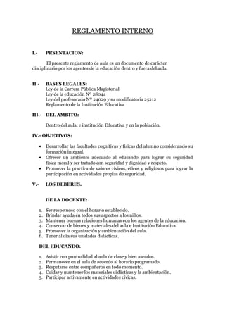 REGLAMENTO INTERNO
I.- PRSENTACION:
El presente reglamento de aula es un documento de carácter
disciplinario por los agentes de la educación dentro y fuera del aula.
II.- BASES LEGALES:
Ley de la Carrera Pública Magisterial
Ley de la educación Nº 28044
Ley del profesorado Nº 24029 y su modificatoria 25212
Reglamento de la Institución Educativa
III.- DEL AMBITO:
Dentro del aula, e institución Educativa y en la población.
IV.- OBJETIVOS:
• Desarrollar las facultades cognitivas y físicas del alumno considerando su
formación integral.
• Ofrecer un ambiente adecuado al educando para lograr su seguridad
física moral y ser tratado con seguridad y dignidad y respeto.
• Promover la practica de valores cívicos, éticos y religiosos para lograr la
participación en actividades propias de seguridad.
V.- LOS DEBERES.
DE LA DOCENTE:
1. Ser respetuoso con el horario establecido.
2. Brindar ayuda en todos sus aspectos a los niños.
3. Mantener buenas relaciones humanas con los agentes de la educación.
4. Conservar de bienes y materiales del aula e Institución Educativa.
5. Promover la organización y ambientación del aula.
6. Tener al día sus unidades didácticas.
DEL EDUCANDO:
1. Asistir con puntualidad al aula de clase y bien aseados.
2. Permanecer en el aula de acuerdo al horario programado.
3. Respetarse entre compañeros en todo momento.
4. Cuidar y mantener los materiales didácticas y la ambientación.
5. Participar activamente en actividades cívicas.
 