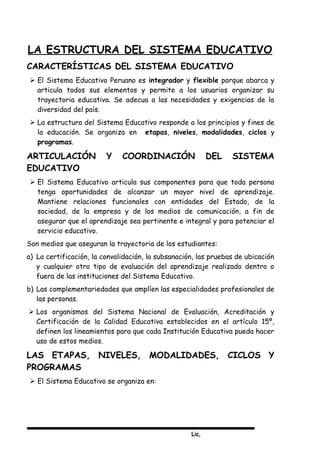Lic,
LA ESTRUCTURA DEL SISTEMA EDUCATIVO
CARACTERÍSTICAS DEL SISTEMA EDUCATIVO
 El Sistema Educativo Peruano es integrador y flexible porque abarca y
articula todos sus elementos y permite a los usuarios organizar su
trayectoria educativa. Se adecua a las necesidades y exigencias de la
diversidad del país.
 La estructura del Sistema Educativo responde a los principios y fines de
la educación. Se organiza en etapas, niveles, modalidades, ciclos y
programas.
ARTICULACIÓN Y COORDINACIÓN DEL SISTEMA
EDUCATIVO
 El Sistema Educativo articula sus componentes para que toda persona
tenga oportunidades de alcanzar un mayor nivel de aprendizaje.
Mantiene relaciones funcionales con entidades del Estado, de la
sociedad, de la empresa y de los medios de comunicación, a fin de
asegurar que el aprendizaje sea pertinente e integral y para potenciar el
servicio educativo.
Son medios que aseguran la trayectoria de los estudiantes:
a) La certificación, la convalidación, la subsanación, las pruebas de ubicación
y cualquier otro tipo de evaluación del aprendizaje realizado dentro o
fuera de las instituciones del Sistema Educativo.
b) Las complementariedades que amplíen las especialidades profesionales de
las personas.
 Los organismos del Sistema Nacional de Evaluación, Acreditación y
Certificación de la Calidad Educativa establecidos en el artículo 15º,
definen los lineamientos para que cada Institución Educativa pueda hacer
uso de estos medios.
LAS ETAPAS, NIVELES, MODALIDADES, CICLOS Y
PROGRAMAS
 El Sistema Educativo se organiza en:
 