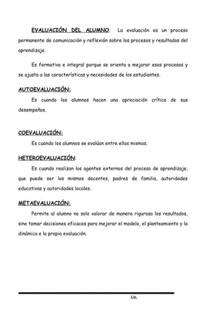 Lic,
EVALUACIÓN DEL ALUMNO; La evaluación es un proceso
permanente de comunicación y reflexión sobre los procesos y resultados del
aprendizaje.
Es formativa e integral porque se orienta a mejorar esos procesos y
se ajusta a las características y necesidades de los estudiantes.
AUTOEVALUACIÓN:
Es cuando los alumnos hacen una apreciación crítica de sus
desempeños.
COEVALUACIÓN:
Es cuando los alumnos se evalúan entre ellos mismos.
HETEROEVALUACIÓN:
Es cuando realizan los agentes externos del proceso de aprendizaje,
que puede ser los mismos docentes, padres de familia, autoridades
educativas y autoridades locales.
METAEVALUACIÓN:
Permite al alumno no solo valorar de manera rigurosa los resultados,
sino tomar decisiones eficaces para mejorar el modelo, el planteamiento y la
dinámica e la propia evaluación.
 