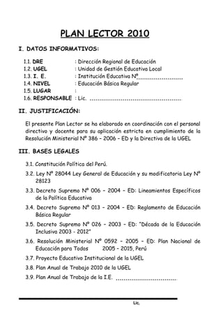 Lic,
PLAN LECTOR 2010
I. DATOS INFORMATIVOS:
1.1. DRE : Dirección Regional de Educación
1.2. UGEL : Unidad de Gestión Educativa Local
1.3. I. E. : Institución Educativa Nº
1.4. NIVEL : Educación Básica Regular
1.5. LUGAR :
1.6. RESPONSABLE : Lic.
II. JUSTIFICACIÓN:
El presente Plan Lector se ha elaborado en coordinación con el personal
directivo y docente para su aplicación estricta en cumplimiento de la
Resolución Ministerial Nº 386 – 2006 – ED y la Directiva de la UGEL
III. BASES LEGALES
3.1. Constitución Política del Perú.
3.2. Ley Nº 28044 Ley General de Educación y su modificatoria Ley Nº
28123
3.3. Decreto Supremo Nº 006 – 2004 – ED: Lineamientos Específicos
de la Política Educativa
3.4. Decreto Supremo Nº 013 – 2004 – ED: Reglamento de Educación
Básica Regular
3.5. Decreto Supremo Nº 026 – 2003 – ED: “Década de la Educación
Inclusiva 2003 - 2012”
3.6. Resolución Ministerial Nº 0592 – 2005 – ED: Plan Nacional de
Educación para Todos 2005 – 2015, Perú
3.7. Proyecto Educativo Institucional de la UGEL
3.8. Plan Anual de Trabajo 2010 de la UGEL
3.9. Plan Anual de Trabajo de la I.E.
 