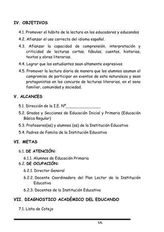 Lic,
IV. OBJETIVOS
4.1. Promover el hábito de la lectura en los educadores y educandos
4.2. Afianzar el uso correcto del idioma español.
4.3. Afianzar la capacidad de comprensión, interpretación y
criticidad de lecturas cortas, fábulas, cuentos, historias,
textos y obras literarias.
4.4. Lograr que los estudiantes sean altamente expresivos.
4.5. Promover la lectura diaria de manera que los alumnos asuman el
compromiso de participar en eventos de esta naturaleza y sean
protagonistas en los concurso de lecturas literarias, en el seno
familiar, comunidad y sociedad.
V. ALCANCES
5.1. Dirección de la I.E. Nº
5.2. Grados y Secciones de Educación Inicial y Primaria (Educación
Básica Regular)
5.3. Profesores(as) y alumnos (as) de la Institución Educativa
5.4. Padres de Familia de la Institución Educativa
VI. METAS
6.1. DE ATENCIÓN:
6.1.1. Alumnos de Educación Primaria
6.2. DE OCUPACIÓN:
6.2.1. Director General
6.2.2. Docente Coordinadora del Plan Lector de la Institución
Educativa
6.2.3. Docentes de la Institución Educativa
VII. DIAGNOSTICO ACADÉMICO DEL EDUCANDO
7.1. Lista de Cotejo
 