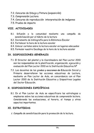 Lic,
7.2. Concurso de Dibujo y Pintura (exposición)
7.3. Comprensión Lectora
7.4. Concurso de reproducción interpretación de imágenes
7.5. Prueba de impacto
VIII. ACTIVIDADES
8.1. Difusión a la comunidad mediante una campaña de
sensibilización por el hábito de la lectura
8.2. Incremento de bibliografía para la Biblioteca Escolar
8.3. Fortalecer la hora de la lectura escolar
8.4. Colocar carteles sobre la lectura escolar en lugares adecuados
8.5. Formular nuestro Decálogo de la hora de la lectura escolar
IX. DISPOSICIONES GENERALES
7.1. El Director del plantel y la Coordinadora del Plan Lector 2010
son los responsables de la planificación, organización, ejecución y
evaluación del Plan Lector 2010 en la Institución Educativa Nº
7.2. Los docentes de los grados y secciones de Educación Inicial y
Primaria desarrollaran las acciones educativas de Lectura,
mediante un Plan Lector de Aula, en concordancia con el Plan
Lector 2010 de la Institución Educativa y Dispositivos Legales
del Sector Educación.
X. DISPOSICIONES ESPECÍFICAS
8.1. En el Plan Lector de Aula se especificara las estrategias a
emplearse sobre las acciones educativas de comprensión lectora.
Considerando las evaluaciones, el horario, el tiempo y otros
aspectos importantes.
XI. ESTRATEGIAS
 Campaña de sensibilización para la promoción de la lectura.
 