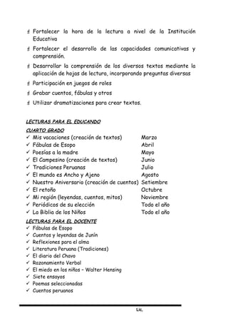 Lic,
 Fortalecer la hora de la lectura a nivel de la Institución
Educativa
 Fortalecer el desarrollo de las capacidades comunicativas y
comprensión.
 Desarrollar la comprensión de los diversos textos mediante la
aplicación de hojas de lectura, incorporando preguntas diversas
 Participación en juegos de roles
 Grabar cuentos, fábulas y otros
 Utilizar dramatizaciones para crear textos.
LECTURAS PARA EL EDUCANDO
CUARTO GRADO
 Mis vacaciones (creación de textos) Marzo
 Fábulas de Esopo Abril
 Poesías a la madre Mayo
 El Campesino (creación de textos) Junio
 Tradiciones Peruanas Julio
 El mundo es Ancho y Ajeno Agosto
 Nuestro Aniversario (creación de cuentos) Setiembre
 El retoño Octubre
 Mi región (leyendas, cuentos, mitos) Noviembre
 Periódicos de su elección Todo el año
 La Biblia de los Niños Todo el año
LECTURAS PARA EL DOCENTE
 Fábulas de Esopo
 Cuentos y leyendas de Junín
 Reflexiones para el alma
 Literatura Peruana (Tradiciones)
 El diario del Chavo
 Razonamiento Verbal
 El miedo en los niños – Walter Hensing
 Siete ensayos
 Poemas seleccionadas
 Cuentos peruanos
 