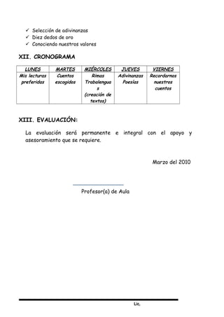 Lic,
 Selección de adivinanzas
 Diez dedos de oro
 Conociendo nuestros valores
XII. CRONOGRAMA
LUNES MARTES MIÉRCOLES JUEVES VIERNES
Mis lecturas
preferidas
Cuentos
escogidos
Rimas
Trabalengua
s
(creación de
textos)
Adivinanzas
Poesías
Recordarnos
nuestros
cuentos
XIII. EVALUACIÓN:
La evaluación será permanente e integral con el apoyo y
asesoramiento que se requiere.
Marzo del 2010
Profesor(a) de Aula
 