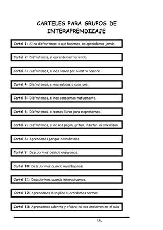 Lic,
CARTELES PARA GRUPOS DE
INTERAPRENDIZAJE
Cartel 1: Si no disfrutamos lo que hacemos, no aprendemos jamás.
Cartel 2: Disfrutamos, si aprendemos haciendo.
Cartel 3: Disfrutamos, si nos llaman por nuestro nombre.
Cartel 4: Disfrutamos, si nos saludas a cada uno.
Cartel 5: Disfrutamos, si nos conocemos mutuamente.
Cartel 6: Disfrutamos, si somos libres para expresarnos.
Cartel 7: Disfrutamos, si no nos pegan, gritan, insultan ni amenazan.
Cartel 8: Aprendemos porque descubrimos.
Cartel 9: Descubrimos cuando ensayamos.
Cartel 10: Descubrimos cuando investigamos.
Cartel 11: Descubrimos cuando interactuamos.
Cartel 12: Aprendemos disciplina si acordamos normas.
Cartel 13: Aprendemos adentro y afuera, no nos encierren en el aula.
 