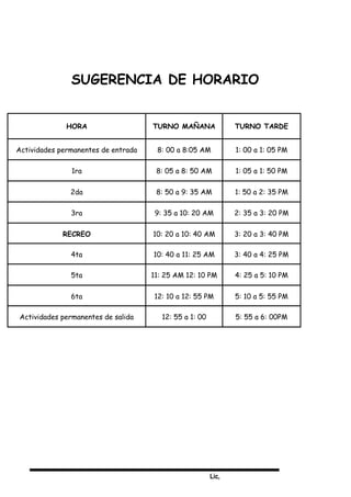 Lic,
SUGERENCIA DE HORARIO
HORA TURNO MAÑANA TURNO TARDE
Actividades permanentes de entrada 8: 00 a 8:05 AM 1: 00 a 1: 05 PM
1ra 8: 05 a 8: 50 AM 1: 05 a 1: 50 PM
2da 8: 50 a 9: 35 AM 1: 50 a 2: 35 PM
3ra 9: 35 a 10: 20 AM 2: 35 a 3: 20 PM
RECREO 10: 20 a 10: 40 AM 3: 20 a 3: 40 PM
4ta 10: 40 a 11: 25 AM 3: 40 a 4: 25 PM
5ta 11: 25 AM 12: 10 PM 4: 25 a 5: 10 PM
6ta 12: 10 a 12: 55 PM 5: 10 a 5: 55 PM
Actividades permanentes de salida 12: 55 a 1: 00 5: 55 a 6: 00PM
 