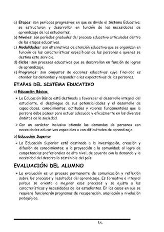 Lic,
a) Etapas: son períodos progresivos en que se divide el Sistema Educativo;
se estructuran y desarrollan en función de las necesidades de
aprendizaje de los estudiantes.
b) Niveles: son períodos graduales del proceso educativo articulados dentro
de las etapas educativas.
c) Modalidades: son alternativas de atención educativa que se organizan en
función de las características específicas de las personas a quienes se
destina este servicio.
d) Ciclos: son procesos educativos que se desarrollan en función de logros
de aprendizaje.
e) Programas: son conjuntos de acciones educativas cuya finalidad es
atender las demandas y responder a las expectativas de las personas.
ETAPAS DEL SISTEMA EDUCATIVO
a) Educación Básica:
 La Educación Básica está destinada a favorecer el desarrollo integral del
estudiante, el despliegue de sus potencialidades y el desarrollo de
capacidades, conocimientos, actitudes y valores fundamentales que la
persona debe poseer para actuar adecuada y eficazmente en los diversos
ámbitos de la sociedad.
 Con un carácter inclusivo atiende las demandas de personas con
necesidades educativas especiales o con dificultades de aprendizaje.
b) Educación Superior
 La Educación Superior está destinada a la investigación, creación y
difusión de conocimientos; a la proyección a la comunidad; al logro de
competencias profesionales de alto nivel, de acuerdo con la demanda y la
necesidad del desarrollo sostenible del país.
EVALUACIÓN DEL ALUMNO
 La evaluación es un proceso permanente de comunicación y reflexión
sobre los procesos y resultados del aprendizaje. Es formativa e integral
porque se orienta a mejorar esos procesos y se ajusta a las
características y necesidades de los estudiantes. En los casos en que se
requiera funcionarán programas de recuperación, ampliación y nivelación
pedagógica.
 