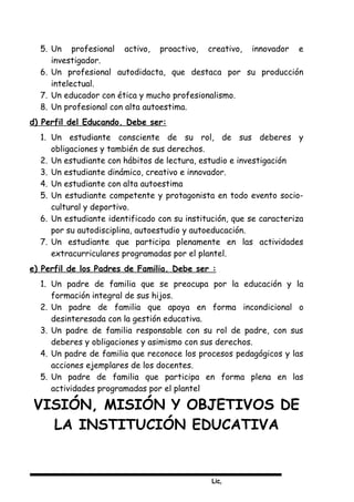 Lic,
5. Un profesional activo, proactivo, creativo, innovador e
investigador.
6. Un profesional autodidacta, que destaca por su producción
intelectual.
7. Un educador con ética y mucho profesionalismo.
8. Un profesional con alta autoestima.
d) Perfil del Educando. Debe ser:
1. Un estudiante consciente de su rol, de sus deberes y
obligaciones y también de sus derechos.
2. Un estudiante con hábitos de lectura, estudio e investigación
3. Un estudiante dinámico, creativo e innovador.
4. Un estudiante con alta autoestima
5. Un estudiante competente y protagonista en todo evento socio-
cultural y deportivo.
6. Un estudiante identificado con su institución, que se caracteriza
por su autodisciplina, autoestudio y autoeducación.
7. Un estudiante que participa plenamente en las actividades
extracurriculares programadas por el plantel.
e) Perfil de los Padres de Familia. Debe ser :
1. Un padre de familia que se preocupa por la educación y la
formación integral de sus hijos.
2. Un padre de familia que apoya en forma incondicional o
desinteresada con la gestión educativa.
3. Un padre de familia responsable con su rol de padre, con sus
deberes y obligaciones y asimismo con sus derechos.
4. Un padre de familia que reconoce los procesos pedagógicos y las
acciones ejemplares de los docentes.
5. Un padre de familia que participa en forma plena en las
actividades programadas por el plantel
VISIÓN, MISIÓN Y OBJETIVOS DE
LA INSTITUCIÓN EDUCATIVA
 