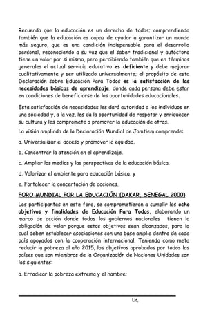 Lic,
Recuerda que la educación es un derecho de todos; comprendiendo
también que la educación es capaz de ayudar a garantizar un mundo
más seguro, que es una condición indispensable para el desarrollo
personal, reconociendo a su vez que el saber tradicional y autóctono
tiene un valor por si mismo, pero percibiendo también que en términos
generales el actual servicio educativo es deficiente y debe mejorar
cualitativamente y ser utilizado universalmente; el propósito de esta
Declaración sobre Educación Para Todos es la satisfacción de las
necesidades básicas de aprendizaje, donde cada persona debe estar
en condiciones de beneficiarse de las oportunidades educacionales.
Esta satisfacción de necesidades les dará autoridad a los individuos en
una sociedad y, a la vez, les da la oportunidad de respetar y enriquecer
su cultura y les compromete a promover la educación de otros.
La visión ampliada de la Declaración Mundial de Jomtiem comprende:
a. Universalizar el acceso y promover la equidad.
b. Concentrar la atención en el aprendizaje.
c. Ampliar los medios y las perspectivas de la educación básica.
d. Valorizar el ambiente para educación básica, y
e. Fortalecer la concertación de acciones.
FORO MUNDIAL POR LA EDUCACIÓN (DAKAR, SENEGAL 2000)
Los participantes en este foro, se comprometieron a cumplir los ocho
objetivos y finalidades de Educación Para Todos, elaborando un
marco de acción donde todos los gobiernos nacionales tienen la
obligación de velar porque estos objetivos sean alcanzados, para lo
cual deben establecer asociaciones con una base amplia dentro de cada
país apoyados con la cooperación internacional. Teniendo como meta
reducir la pobreza al año 2015, los objetivos aprobados por todos los
países que son miembros de la Organización de Naciones Unidades son
los siguientes:
a. Erradicar la pobreza extrema y el hambre;
 