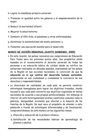 Lic,
b. Lograr la enseñanza primaria universal;
c. Promover la igualdad entre los géneros y el empoderamiento de la
mujer;
d. Reducir la mortalidad infantil;
e. Mejorar la salud materna;
f. Combatir el VIH-Sida, el paludismo y otras enfermedades;
g. Garantizar la sostenibilidad del medio ambiente; y
h. Fomentar una asociación mundial para el desarrollo.
MARCO DE ACCIÓN REGIONAL (SANTO DOMINGO, 2000)
• En esta reunión, los países renovaron sus compromisos de Educación
Para Todos para los próximos quince años. Sus propósitos están
basados en el reconocimiento al derecho universal de todas las
personas a un educación básica de calidad donde se ratifica los
esfuerzos realizados en décadas pasadas, expresando así los países
de la Región en sus acciones nacionales, la convicción de que la
educación es el eje central del desarrollo humano sostenible,
promoviendo en sus ciudadanos y ciudadanas la conciencia de sus
derechos y responsabilidades.
• La diversidad de realidades de cada país, no permite construir
estrategias homogéneas para lograr los objetivos trazados, siendo
necesario que cada país convierta sus objetivos regionales en metas
nacionales de acuerdo a sus propias potencialidades. Sin embargo al
interior de esta heterogeneidad existen cuestiones comunes como la
pobreza, desigualdad, exclusión que afectan a la mayoría de las
familias de la Región. De aquí nace el propósito de atender a esta
población a través de estrategias diferenciadas y de focalización,
comprometiéndose de esta manera en los siguientes temas:
a. Atención y educación de la primera infancia.
b. Satisfacción de las necesidades básicas de aprendizaje de
jóvenes y adultos.
 
