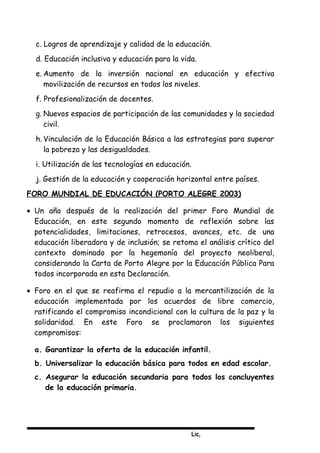 Lic,
c. Logros de aprendizaje y calidad de la educación.
d. Educación inclusiva y educación para la vida.
e. Aumento de la inversión nacional en educación y efectiva
movilización de recursos en todos los niveles.
f. Profesionalización de docentes.
g. Nuevos espacios de participación de las comunidades y la sociedad
civil.
h. Vinculación de la Educación Básica a las estrategias para superar
la pobreza y las desigualdades.
i. Utilización de las tecnologías en educación.
j. Gestión de la educación y cooperación horizontal entre países.
FORO MUNDIAL DE EDUCACIÓN (PORTO ALEGRE 2003)
• Un año después de la realización del primer Foro Mundial de
Educación, en este segundo momento de reflexión sobre las
potencialidades, limitaciones, retrocesos, avances, etc. de una
educación liberadora y de inclusión; se retoma el análisis crítico del
contexto dominado por la hegemonía del proyecto neoliberal,
considerando la Carta de Porto Alegre por la Educación Pública Para
todos incorporada en esta Declaración.
• Foro en el que se reafirma el repudio a la mercantilización de la
educación implementada por los acuerdos de libre comercio,
ratificando el compromiso incondicional con la cultura de la paz y la
solidaridad. En este Foro se proclamaron los siguientes
compromisos:
a. Garantizar la oferta de la educación infantil.
b. Universalizar la educación básica para todos en edad escolar.
c. Asegurar la educación secundaria para todos los concluyentes
de la educación primaria.
 