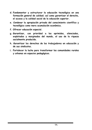 Lic,
d. Fundamentar y estructurar la educación tecnológica en una
formación general de calidad; así como garantizar el derecho,
el acceso y la calidad social de la educación superior.
e. Condenar la apropiación privada del conocimiento científico y
tecnológico como mera acumulación económica.
f. Ofrecer educación especial.
g. Garantizar, con prioridad a los oprimidos, silenciados,
explotados y marginados del mundo, el uso de la riqueza
socialmente producida.
h. Garantizar los derechos de los trabajadores en educación y
de sus sindicatos.
i. Fortalecer la lucha para transformar las comunidades rurales
y urbanas en espacios pedagógicos.
 