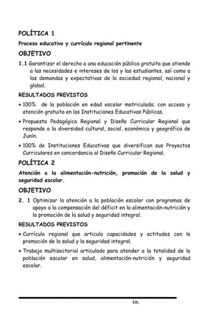 Lic,
POLÍTICA 1
Proceso educativo y currículo regional pertinente
OBJETIVO
1.1 Garantizar el derecho a una educación pública gratuita que atiende
a las necesidades e intereses de los y las estudiantes, así como a
las demandas y expectativas de la sociedad regional, nacional y
global.
RESULTADOS PREVISTOS
• 100% de la población en edad escolar matriculada; con acceso y
atención gratuita en las Instituciones Educativas Públicas.
• Propuesta Pedagógica Regional y Diseño Curricular Regional que
responde a la diversidad cultural, social, económica y geográfica de
Junín.
• 100% de Instituciones Educativas que diversifican sus Proyectos
Curriculares en concordancia al Diseño Curricular Regional.
POLÍTICA 2
Atención a la alimentación-nutrición, promoción de la salud y
seguridad escolar.
OBJETIVO
2. 1 Optimizar la atención a la población escolar con programas de
apoyo a la compensación del déficit en la alimentación-nutrición y
la promoción de la salud y seguridad integral.
RESULTADOS PREVISTOS
• Currículo regional que articula capacidades y actitudes con la
promoción de la salud y la seguridad integral.
• Trabajo multisectorial articulado para atender a la totalidad de la
población escolar en salud, alimentación-nutrición y seguridad
escolar.
 