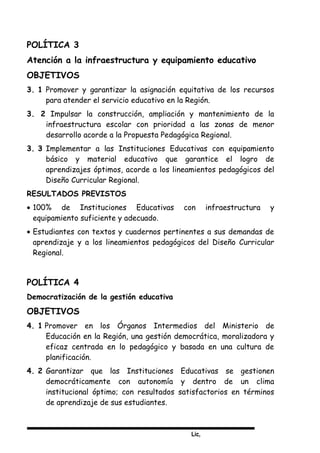 Lic,
POLÍTICA 3
Atención a la infraestructura y equipamiento educativo
OBJETIVOS
3. 1 Promover y garantizar la asignación equitativa de los recursos
para atender el servicio educativo en la Región.
3. 2 Impulsar la construcción, ampliación y mantenimiento de la
infraestructura escolar con prioridad a las zonas de menor
desarrollo acorde a la Propuesta Pedagógica Regional.
3. 3 Implementar a las Instituciones Educativas con equipamiento
básico y material educativo que garantice el logro de
aprendizajes óptimos, acorde a los lineamientos pedagógicos del
Diseño Curricular Regional.
RESULTADOS PREVISTOS
• 100% de Instituciones Educativas con infraestructura y
equipamiento suficiente y adecuado.
• Estudiantes con textos y cuadernos pertinentes a sus demandas de
aprendizaje y a los lineamientos pedagógicos del Diseño Curricular
Regional.
POLÍTICA 4
Democratización de la gestión educativa
OBJETIVOS
4. 1 Promover en los Órganos Intermedios del Ministerio de
Educación en la Región, una gestión democrática, moralizadora y
eficaz centrada en lo pedagógico y basada en una cultura de
planificación.
4. 2 Garantizar que las Instituciones Educativas se gestionen
democráticamente con autonomía y dentro de un clima
institucional óptimo; con resultados satisfactorios en términos
de aprendizaje de sus estudiantes.
 