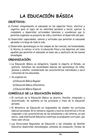 Lic,
LA EDUCACIÓN BÁSICA
OBJETIVOS:
a) Formar integralmente al educando en los aspectos físico, afectivo y
cognitivo para el logro de su identidad personal y social, ejercer la
ciudadanía y desarrollar actividades laborales y económicas que le
permitan organizar su proyecto de vida y contribuir al desarrollo del país.
b) Desarrollar capacidades, valores y actitudes que permitan al educando
aprender a lo largo de toda la vida.
c) Desarrollar aprendizajes en los campos de las ciencias, las humanidades,
la técnica, la cultura, el arte, la educación física y los deportes, así como
aquellos que permitan al educando un buen uso y usufructo de las nuevas
tecnologías.
ORGANIZACIÓN
 La Educación Básica es obligatoria. Cuando la imparte el Estado, es
gratuita. Satisface las necesidades básicas del aprendizaje de niños,
jóvenes y adultos, considerando las características individuales y socio
culturales de los educandos.
 Se organiza en:
a) Educación Básica Regular
b) Educación Básica Alternativa
c) Educación Básica Especial
CURRÍCULO DE LA EDUCACIÓN BÁSICA
 El currículo de la Educación Básica es abierto, flexible, integrador y
diversificado. Se sustenta en los principios y fines de la educación
peruana.
 El Ministerio de Educación es responsable de diseñar los currículos
básicos nacionales. En la instancia regional y local se diversifican a fin de
responder a las características de los estudiantes y del entorno; en ese
marco, cada Institución Educativa construye su propuesta curricular, que
tiene valor oficial.
 Las Direcciones Regionales de Educación y las Unidades de Gestión
Educativa desarrollan metodologías, sistemas de evaluación, formas de
 