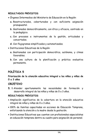 Lic,
RESULTADOS PREVISTOS
• Órganos Intermedios del Ministerio de Educación en la Región:
a. Reestructurados, coberturados y con suficiente asignación
presupuestal.
b. Gestionados democráticamente, con ética y eficacia, centrado en
lo pedagógico.
c. Con procesos e instrumentos de la gestión, articulados y
concertados.
d. Con flujogramas simplificados y automatizados.
• Instituciones Educativas de la Región:
a. Gestionadas con participación democrática, autónoma, y climas
favorables.
b. Con una cultura de la planificación y práctica evaluativa
permanente.
POLÍTICA 5
Priorización de la atención educativa integral a los niños y niñas de
0 a 3 años
OBJETIVO
5. 1 Atender oportunamente las necesidades de formación y
desarrollo integral de los niños y niñas de 0 a 3 años.
RESULTADOS PREVISTOS
• Ampliación significativa de la cobertura en la atención educativa
integral de niños y niñas de 0 a 3 años.
• 100% de familias capacitadas en acciones de Educación Temprana,
enfatizando la atención a la madre desde la gestación.
• Instituciones Educativas que cuentan con profesionales especialistas
en educación temprana dentro su cuadro para asignación de personal.
 