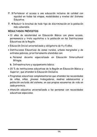 Lic,
7. 3 Fortalecer el acceso a una educación inclusiva de calidad con
equidad en todas las etapas, modalidades y niveles del Sistema
Educativo.
7. 4 Reducir la brechas de todo tipo de discriminación en la población
más vulnerable.
RESULTADOS PREVISTOS
• 13 años de escolaridad en Educación Básica con pleno acceso,
permanencia y trato equitativo a la población en las Instituciones
Educativas de la Región.
• Educación Inicial universalizada y obligatoria de 4 y 5 años.
• Instituciones Educativas de zonas rurales, urbano marginales y de
extrema pobreza, prioritariamente atendidas con:
a. Personal docente especializado en Educación Intercultural
Bilingüe.
b. Infraestructura y equipamiento básico.
• 20 % de instituciones educativas de la Región en Educación Básica y
Superior, que atienden la Educación Inclusiva.
• Programas educativos complementarios que atienden las necesidades
de niñas, niños, jóvenes trabajadores, madres adolescentes y
población excluida del sistema, en sus propios escenarios de vida en
cada provincia.
• Atención educativa universalizada a las personas con necesidades
educativas especiales.
 