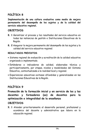 Lic,
POLÍTICA 8
Implementación de una cultura evaluativo como medio de mejora
permanente del desempeño de los sujetos y de la calidad del
servicio educativo regional.
OBJETIVOS
8. 1 Garantizar el proceso y los resultados del servicio educativo en
todas las instancias de gestión e Instituciones Educativas de la
Región.
8. 2 Asegurar la mejora permanente del desempeño de los sujetos y la
calidad del servicio educativo regional.
RESULTADOS PREVISTOS
• Sistema regional de evaluación y acreditación de la calidad educativa
organizado e implementado.
• Estándares e indicadores de calidad, elaborados técnica y
participativamente, por etapas, niveles y modalidades del Sistema
Educativo, contextualizada a la realidad local y regional.
• Experiencias educativas exitosas difundidas y generalizadas en las
Instituciones Educativas de la Región.
POLÍTICA 9
Promoción de la formación inicial y en servicio de los y las
docentes y formadores (as) de docentes para la
optimización e integralidad de la enseñanza
OBJETIVOS
9. 1 Atender prioritariamente el desarrollo personal, profesional y
económico del docente y administrativo que labora en la
educación regional.
 