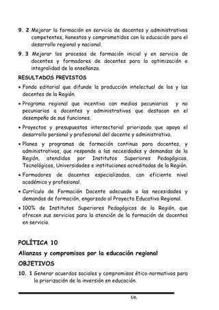 Lic,
9. 2 Mejorar la formación en servicio de docentes y administrativos
competentes, honestos y comprometidos con la educación para el
desarrollo regional y nacional.
9. 3 Mejorar los procesos de formación inicial y en servicio de
docentes y formadores de docentes para la optimización e
integralidad de la enseñanza.
RESULTADOS PREVISTOS
• Fondo editorial que difunde la producción intelectual de los y las
docentes de la Región.
• Programa regional que incentiva con medios pecuniarios y no
pecuniarios a docentes y administrativos que destacan en el
desempeño de sus funciones.
• Proyectos y presupuestos intersectorial priorizado que apoya el
desarrollo personal y profesional del docente y administrativo.
• Planes y programas de formación continua para docentes, y
administrativos, que responde a las necesidades y demandas de la
Región, atendidos por Institutos Superiores Pedagógicos,
Tecnológicos, Universidades e instituciones acreditadas de la Región.
• Formadores de docentes especializados, con eficiente nivel
académico y profesional.
• Currículo de Formación Docente adecuado a las necesidades y
demandas de formación, engarzado al Proyecto Educativo Regional.
• 100% de Institutos Superiores Pedagógicos de la Región, que
ofrecen sus servicios para la atención de la formación de docentes
en servicio.
POLÍTICA 10
Alianzas y compromisos por la educación regional
OBJETIVOS
10. 1 Generar acuerdos sociales y compromisos ético-normativos para
la priorización de la inversión en educación.
 