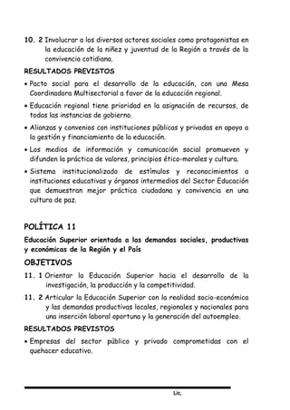 Lic,
10. 2 Involucrar a los diversos actores sociales como protagonistas en
la educación de la niñez y juventud de la Región a través de la
convivencia cotidiana.
RESULTADOS PREVISTOS
• Pacto social para el desarrollo de la educación, con una Mesa
Coordinadora Multisectorial a favor de la educación regional.
• Educación regional tiene prioridad en la asignación de recursos, de
todas las instancias de gobierno.
• Alianzas y convenios con instituciones públicas y privadas en apoyo a
la gestión y financiamiento de la educación.
• Los medios de información y comunicación social promueven y
difunden la práctica de valores, principios ético-morales y cultura.
• Sistema institucionalizado de estímulos y reconocimientos a
instituciones educativas y órganos intermedios del Sector Educación
que demuestran mejor práctica ciudadana y convivencia en una
cultura de paz.
POLÍTICA 11
Educación Superior orientada a las demandas sociales, productivas
y económicas de la Región y el País
OBJETIVOS
11. 1 Orientar la Educación Superior hacia el desarrollo de la
investigación, la producción y la competitividad.
11. 2 Articular la Educación Superior con la realidad socio-económica
y las demandas productivas locales, regionales y nacionales para
una inserción laboral oportuna y la generación del autoempleo.
RESULTADOS PREVISTOS
• Empresas del sector público y privado comprometidas con el
quehacer educativo.
 