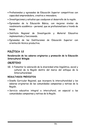 Lic,
• Profesionales y egresados de Educación Superior competitivos con
capacidad emprendedora, creativa e innovadora.
• Investigaciones y estudios que coadyuvan al desarrollo de la región.
• Egresados de la Educación Básica, con mejores niveles de
rendimiento académico – personal, que se profesionalizan a través de
becas.
• Instituto Regional de Investigación y Material Educativo
implementado y funcionando.
• Egresados de las Instituciones de Educación Superior con
orientación técnico productiva.
POLÍTICA 12
Revaloración de los saberes originarios y promoción de la Educación
Intercultural Bilingüe
OBJETIVO
12. 1 Fomentar la valoración de la diversidad etno-lingüística, social y
cultural de la Región dentro del marco del enfoque de la
Interculturalidad.
RESULTADOS PREVISTOS
• Diseño Curricular Regional, que incorpora la interculturalidad y los
saberes originarios de las comunidades campesinas y nativas de la
Región.
• Servicio educativo integral e intercultural, en especial a las
comunidades campesinas y nativas de la Región.
 