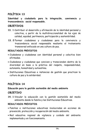 Lic,
POLÍTICA 13
Identidad y ciudadanía para la integración, convivencia y
transcendencia social responsable.
OBJETIVOS
13. 1 Contribuir al desarrollo y afirmación de la identidad personal y
colectiva, a partir de la multidireccionalidad de los ejes de
calidad, equidad, pertinencia, participación y sostenibilidad.
13. 2 Formar ciudadanos y ciudadanas para la convivencia y
trascendencia social responsable mediante el tratamiento
transversal enfocado en una cultura de paz.
RESULTADOS PREVISTOS
• Ciudadanos y ciudadanas con identidad personal y colectiva bien
afirmadas.
• Ciudadanos y ciudadanas que conviven y transcienden dentro de la
diversidad en base a la práctica del respeto, responsabilidad,
autonomía, honestidad y autoestima.
• Instituciones Educativas e instancias de gestión que practican la
cultura de paz y la solidaridad.
POLÍTICA 14
Educación para la gestión sostenible del medio ambiente
OBJETIVO
14. 1 Vincular la educación con la gestión sostenible del medio
ambiente desde la familia y las Instituciones Educativas.
RESULTADOS PREVISTOS
• Familias e instituciones educativas involucradas en acciones de
prevención, protección y recuperación del medio ambiente.
• Red educativa regional de vigilancia y cuidado del ambiente
implementada y en funcionamiento.
 