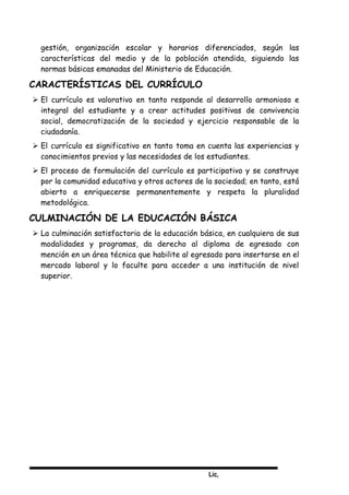 Lic,
gestión, organización escolar y horarios diferenciados, según las
características del medio y de la población atendida, siguiendo las
normas básicas emanadas del Ministerio de Educación.
CARACTERÍSTICAS DEL CURRÍCULO
 El currículo es valorativo en tanto responde al desarrollo armonioso e
integral del estudiante y a crear actitudes positivas de convivencia
social, democratización de la sociedad y ejercicio responsable de la
ciudadanía.
 El currículo es significativo en tanto toma en cuenta las experiencias y
conocimientos previos y las necesidades de los estudiantes.
 El proceso de formulación del currículo es participativo y se construye
por la comunidad educativa y otros actores de la sociedad; en tanto, está
abierto a enriquecerse permanentemente y respeta la pluralidad
metodológica.
CULMINACIÓN DE LA EDUCACIÓN BÁSICA
 La culminación satisfactoria de la educación básica, en cualquiera de sus
modalidades y programas, da derecho al diploma de egresado con
mención en un área técnica que habilite al egresado para insertarse en el
mercado laboral y lo faculte para acceder a una institución de nivel
superior.
 