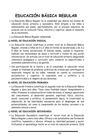 Lic,
EDUCACIÓN BÁSICA REGULAR
 La Educación Básica Regular es la modalidad que abarca los niveles de
educación inicial, primaria y secundaria. Está dirigida a los niños y
adolescentes que pasan, oportunamente, por el proceso educativo de
acuerdo con su evolución física, afectiva y cognitiva, desde el momento
de su nacimiento.
 La Educación Básica Regular comprende:
a) NIVEL DE EDUCACIÓN INICIAL
 La Educación Inicial constituye el primer nivel de la Educación Básica
Regular, atiende a niños de 0 a 2 años en forma no escolarizada y de 3 a
5 años en forma escolarizada. El Estado asume, cuando lo requieran,
también sus necesidades de salud y nutrición a través de una acción
intersectorial. Se articula con el nivel de educación primaria asegurando
coherencia pedagógica y curricular, pero conserva su especificidad y
autonomía administrativa y de gestión.
 Con participación de la familia y de la comunidad, la educación inicial
cumple la finalidad de promover prácticas de crianza que contribuyan al
desarrollo integral de los niños, tomando en cuenta su crecimiento
socioafectivo y cognitivo, la expresión oral y artística y la
psicomotricidad y el respeto de sus derechos.
b) NIVEL DE EDUCACIÓN PRIMARIA
 La Educación Primaria constituye el segundo nivel de la Educación Básica
Regular y dura seis años. Tiene como finalidad educar integralmente a
niños. Promueve la comunicación en todas las áreas, el manejo operacional
del conocimiento, el desarrollo personal, espiritual, físico, afectivo,
social, vocacional y artístico, el pensamiento lógico, la creatividad, la
adquisición de las habilidades necesarias para el despliegue de sus
potencialidades, así como la comprensión de los hechos cercanos a su
ambiente natural y social.
c) NIVEL DE EDUCACIÓN SECUNDARIA
 La Educación Secundaria constituye el tercer nivel de la Educación
Básica Regular y dura cinco años. Ofrece a los estudiantes una formación
científica, humanista y técnica. Afianza su identidad personal y social.
Profundiza el aprendizaje hecho en el nivel de educación primaria. Está
 