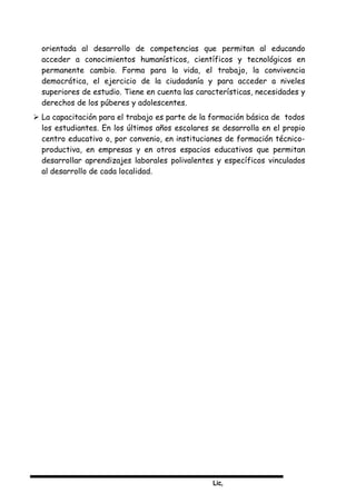 Lic,
orientada al desarrollo de competencias que permitan al educando
acceder a conocimientos humanísticos, científicos y tecnológicos en
permanente cambio. Forma para la vida, el trabajo, la convivencia
democrática, el ejercicio de la ciudadanía y para acceder a niveles
superiores de estudio. Tiene en cuenta las características, necesidades y
derechos de los púberes y adolescentes.
 La capacitación para el trabajo es parte de la formación básica de todos
los estudiantes. En los últimos años escolares se desarrolla en el propio
centro educativo o, por convenio, en instituciones de formación técnico-
productiva, en empresas y en otros espacios educativos que permitan
desarrollar aprendizajes laborales polivalentes y específicos vinculados
al desarrollo de cada localidad.
 