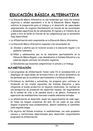 Lic,
EDUCACIÓN BÁSICA ALTERNATIVA
 La Educación Básica Alternativa es una modalidad que tiene los mismos
objetivos y calidad equivalente a la de la Educación Básica Regular;
enfatiza la preparación para el trabajo y el desarrollo de capacidades
empresariales. Se organiza flexiblemente en función de las necesidades
y demandas específicas de los estudiantes. El ingreso y el tránsito de un
grado a otro se harán en función de las competencias que el estudiante
haya desarrollado.
 La Alfabetización está comprendida en la Educación Básica Alternativa.
 La Educación Básica Alternativa responde a las necesidades de:
a) Jóvenes y adultos que no tuvieron acceso a la educación regular o no
pudieron culminarla.
b) Niños y adolescentes que no se insertaron oportunamente en la
Educación Básica Regular o que abandonaron el Sistema Educativo y su
edad les impide continuar los estudios regulares.
c) Estudiantes que necesitan compatibilizar el estudio y el trabajo.
ALFABETIZACIÓN
 Los programas de alfabetización tienen como fin el autodesarrollo y el
despliegue de capacidades de lectoescritura y de cálculo matemático en
las personas que no accedieron oportunamente a la Educación Básica.
 Fortalecen su identidad y autoestima, los preparan para continuar su
formación en los niveles siguientes del Sistema Educativo y para
integrarse al mundo productivo en mejores condiciones. Se realizan en
una perspectiva de promoción del desarrollo humano, del mejoramiento
de la calidad de vida, y de equidad social y de género. Promueven la
superación del analfabetismo funcional creando ambientes letrados.
 La alfabetización se desarrolla, según los requerimientos de cada lugar,
en todas las lenguas originarias del país. En los casos en que estas
lenguas originarias sean predominantes, deberá enseñarse el castellano
como segunda lengua.
 Es objetivo del Estado erradicar el analfabetismo; con este propósito
convoca a instituciones especializadas para desarrollar conjuntamente
programas de alfabetización.
 