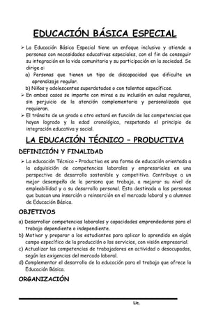 Lic,
EDUCACIÓN BÁSICA ESPECIAL
 La Educación Básica Especial tiene un enfoque inclusivo y atiende a
personas con necesidades educativas especiales, con el fin de conseguir
su integración en la vida comunitaria y su participación en la sociedad. Se
dirige a:
a) Personas que tienen un tipo de discapacidad que dificulte un
aprendizaje regular.
b) Niños y adolescentes superdotados o con talentos específicos.
 En ambos casos se imparte con miras a su inclusión en aulas regulares,
sin perjuicio de la atención complementaria y personalizada que
requieran.
 El tránsito de un grado a otro estará en función de las competencias que
hayan logrado y la edad cronológica, respetando el principio de
integración educativa y social.
LA EDUCACIÓN TÉCNICO – PRODUCTIVA
DEFINICIÓN Y FINALIDAD
 La educación Técnico – Productiva es una forma de educación orientada a
la adquisición de competencias laborales y empresariales en una
perspectiva de desarrollo sostenible y competitivo. Contribuye a un
mejor desempeño de la persona que trabaja, a mejorar su nivel de
empleabilidad y a su desarrollo personal. Esta destinada a las personas
que buscan una inserción o reinserción en el mercado laboral y a alumnos
de Educación Básica.
OBJETIVOS
a) Desarrollar competencias laborales y capacidades emprendedoras para el
trabajo dependiente o independiente.
b) Motivar y preparar a los estudiantes para aplicar lo aprendido en algún
campo específico de la producción o los servicios, con visión empresarial.
c) Actualizar las competencias de trabajadores en actividad o desocupados,
según las exigencias del mercado laboral.
d) Complementar el desarrollo de la educación para el trabajo que ofrece la
Educación Básica.
ORGANIZACIÓN
 