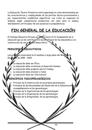 Lic,
La Educación Técnico Productiva está organizada en ciclos determinados por
las características y complejidades de los perfiles técnico-profesionales y
por requerimientos académicos específicos. Los ciclos se organizan en
módulos según competencias productivas con valor para el empleo,
debidamente certificadas. No son sucesivos ni propedéuticos.
FIN GENERAL DE LA EDUCACIÓN
El Sistema Educativo Peruano se orienta hacia el fin fundamental de la
educación que es de contribuir a la nación integral de los educandos y a la
construcción de una sociedad democrática.
PRINCIPIOS EDUCATIVOS
Los principios enunciados en el mediano y largo plazo del Ministro de
Educación de 1995 – 2010:
• La educación debe ser Ética.
• La educación debe orientarse al desarrollo humano
• La educación debe preparar para el trabajo
• La educación debe alcanzar a todos
• La educación debe ser intercultural
PRINCIPIOS PSICOPEDAGÓGICOS
• Principio de la Construcción de los propios aprendizajes.
• Principios de las Necesidades del Desarrollo de la Comunicación y el
Acompañamiento en los aprendizajes.
• Principio de la Significativas de los aprendizajes
• Principio de la Organización de los aprendizajes.
• Principio de la Integralidad de los aprendizajes.
 